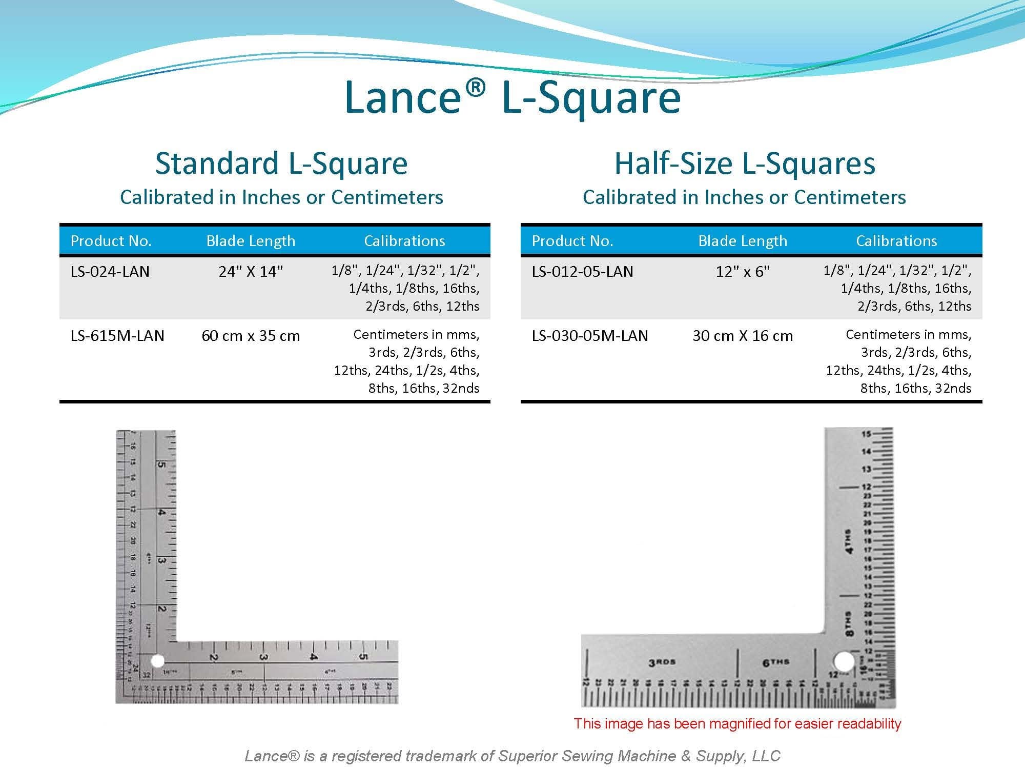 LANCE L-SQUARE  
STANDARD L-SQUARE
CALIBRATED IN INCHES or METRIC
LS-024-LAN 24" X 14"
LA-615M-LAN 60cm X 35cm
HALF-SIZE STANDARD L-SQUARE
